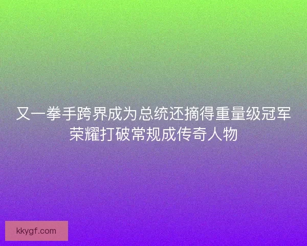 又一拳手跨界成为总统还摘得重量级冠军荣耀打破常规成传奇人物