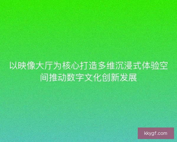 以映像大厅为核心打造多维沉浸式体验空间推动数字文化创新发展
