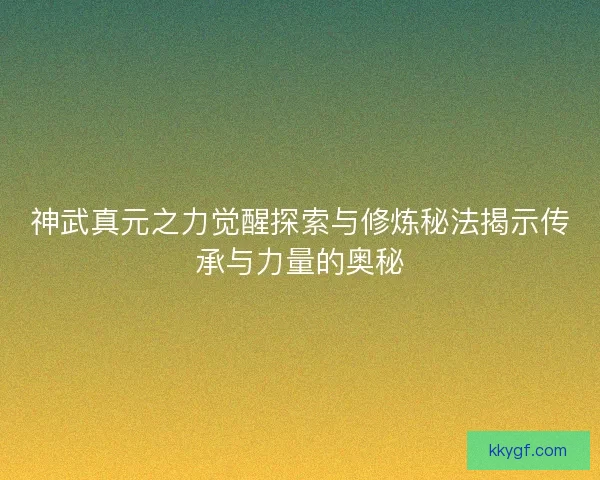 神武真元之力觉醒探索与修炼秘法揭示传承与力量的奥秘
