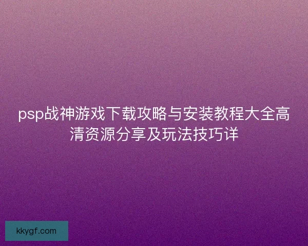 psp战神游戏下载攻略与安装教程大全高清资源分享及玩法技巧详
