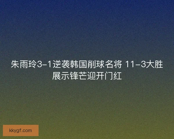 朱雨玲3-1逆袭韩国削球名将 11-3大胜展示锋芒迎开门红