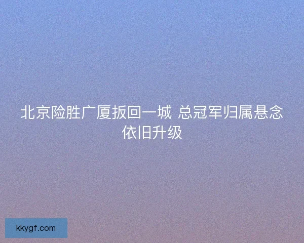北京险胜广厦扳回一城 总冠军归属悬念依旧升级