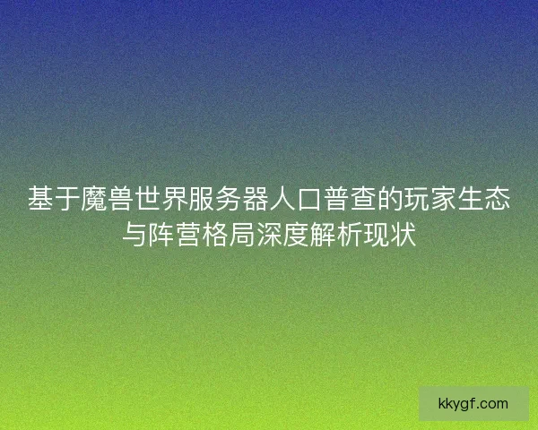 基于魔兽世界服务器人口普查的玩家生态与阵营格局深度解析现状