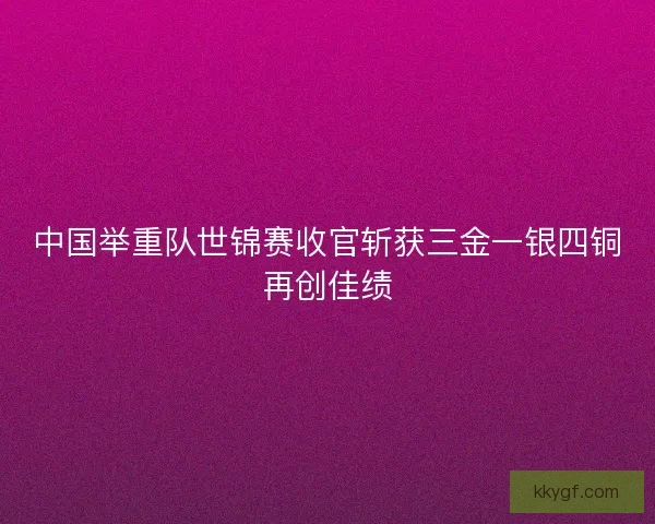 中国举重队世锦赛收官斩获三金一银四铜再创佳绩