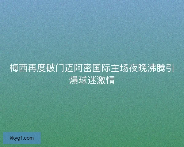 梅西再度破门迈阿密国际主场夜晚沸腾引爆球迷激情