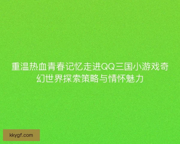 重温热血青春记忆走进QQ三国小游戏奇幻世界探索策略与情怀魅力