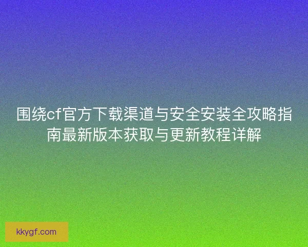 围绕cf官方下载渠道与安全安装全攻略指南最新版本获取与更新教程详解