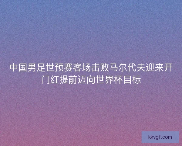 中国男足世预赛客场击败马尔代夫迎来开门红提前迈向世界杯目标