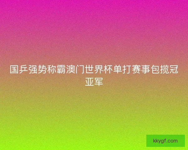 国乒强势称霸澳门世界杯单打赛事包揽冠亚军