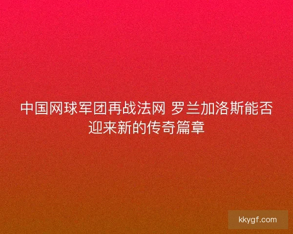 中国网球军团再战法网 罗兰加洛斯能否迎来新的传奇篇章