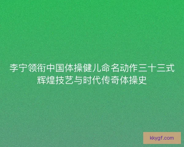 李宁领衔中国体操健儿命名动作三十三式辉煌技艺与时代传奇体操史 李宁领衔中国体操健儿命名动作三十三式辉煌技艺与时代传奇体操史