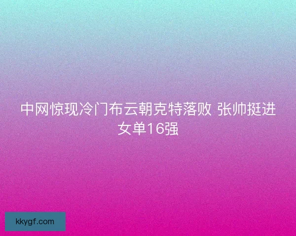 中网惊现冷门布云朝克特落败 张帅挺进女单16强