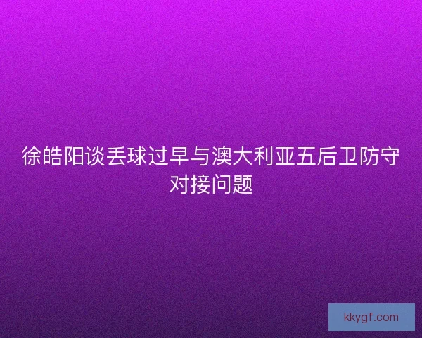 徐皓阳谈丢球过早与澳大利亚五后卫防守对接问题
